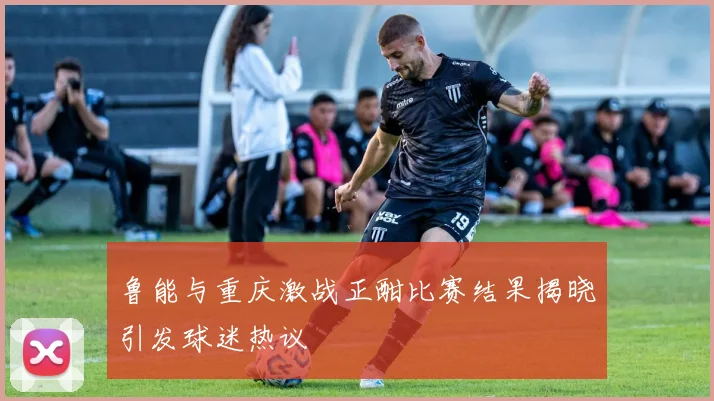 鲁能与重庆激战正酣比赛结果揭晓引发球迷热议