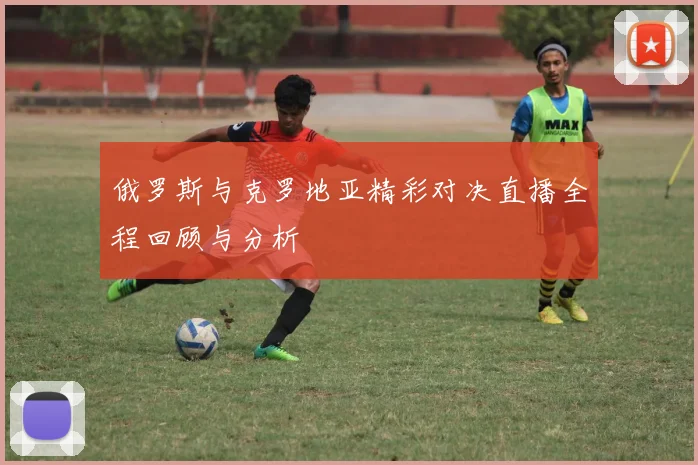 俄罗斯与克罗地亚精彩对决直播全程回顾与分析