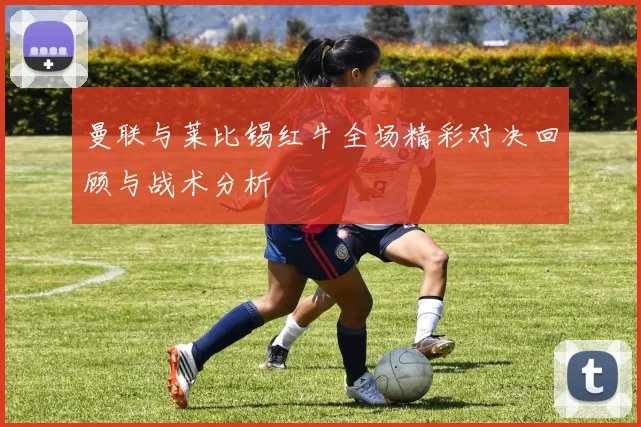 曼联与莱比锡红牛全场精彩对决回顾与战术分析