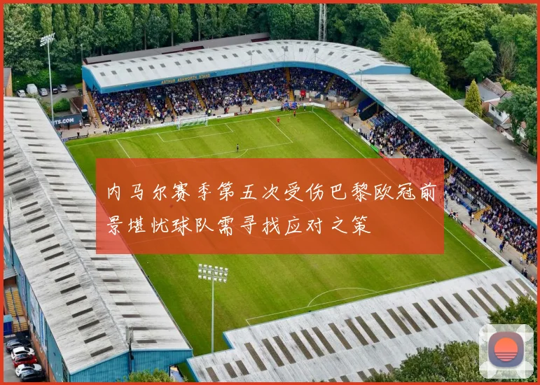 内马尔赛季第五次受伤巴黎欧冠前景堪忧球队需寻找应对之策