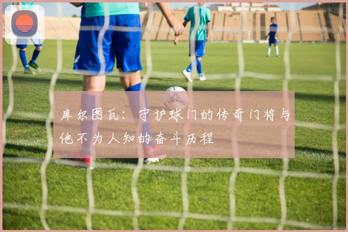 库尔图瓦：守护球门的传奇门将与他不为人知的奋斗历程