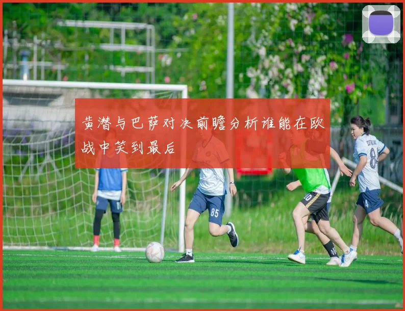 黄潜与巴萨对决前瞻分析谁能在欧战中笑到最后