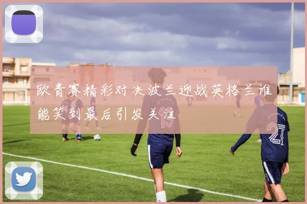 欧青赛精彩对决波兰迎战英格兰谁能笑到最后引发关注