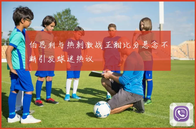 伯恩利与热刺激战正酣比分悬念不断引发球迷热议