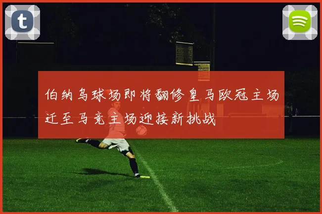 伯纳乌球场即将翻修皇马欧冠主场迁至马竞主场迎接新挑战
