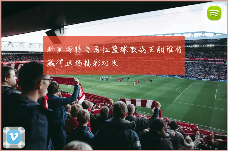 科里海特与乌拉篮球激战正酣谁将赢得这场精彩对决