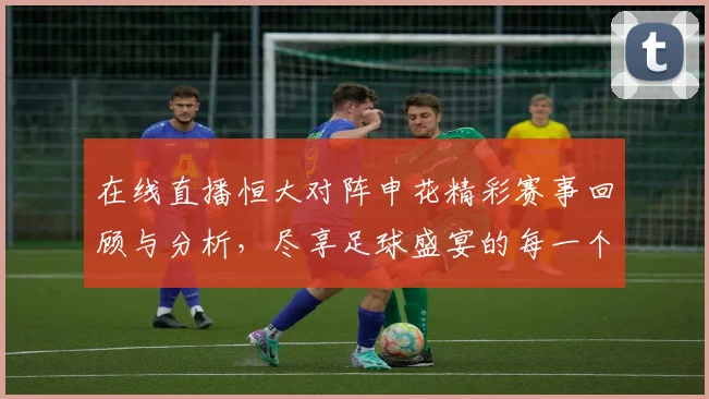 在线直播恒大对阵申花精彩赛事回顾与分析，尽享足球盛宴的每一个瞬间