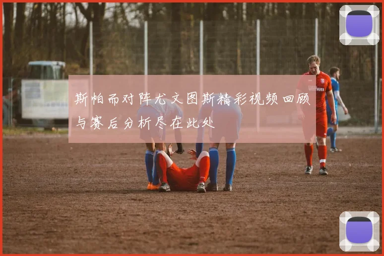 斯帕而对阵尤文图斯精彩视频回顾与赛后分析尽在此处