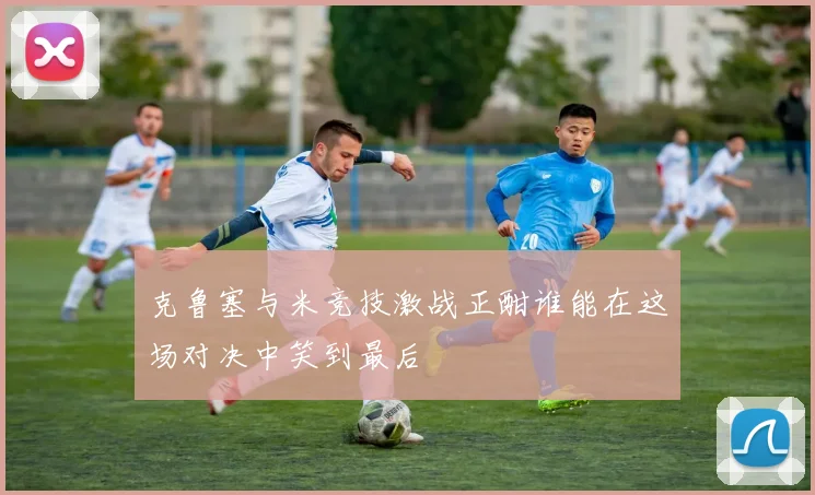 克鲁塞与米竞技激战正酣谁能在这场对决中笑到最后
