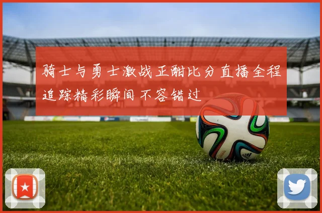骑士与勇士激战正酣比分直播全程追踪精彩瞬间不容错过