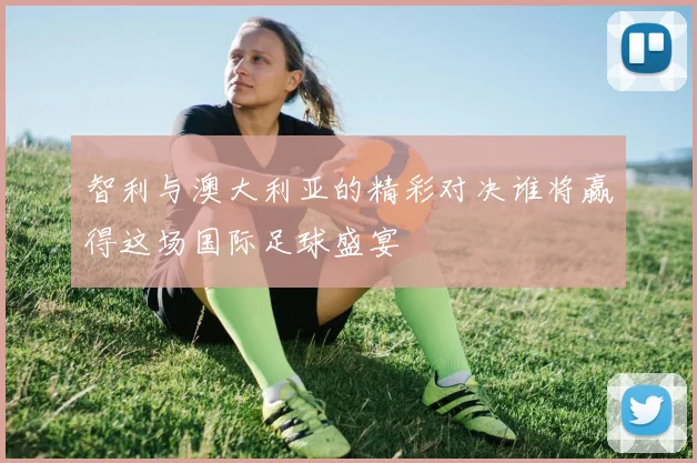 智利与澳大利亚的精彩对决谁将赢得这场国际足球盛宴