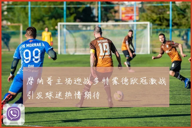 摩纳哥主场迎战多特蒙德欧冠激战引发球迷热情期待