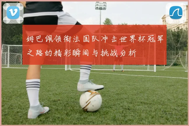 姆巴佩领衔法国队冲击世界杯冠军之路的精彩瞬间与挑战分析