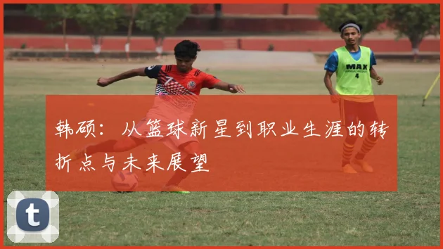 韩硕：从篮球新星到职业生涯的转折点与未来展望