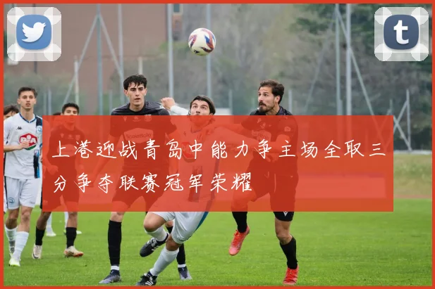 上港迎战青岛中能力争主场全取三分争夺联赛冠军荣耀