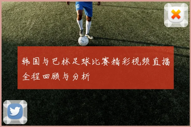 韩国与巴林足球比赛精彩视频直播全程回顾与分析