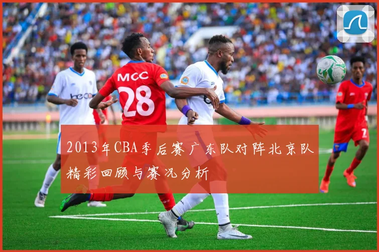 2013年CBA季后赛广东队对阵北京队精彩回顾与赛况分析