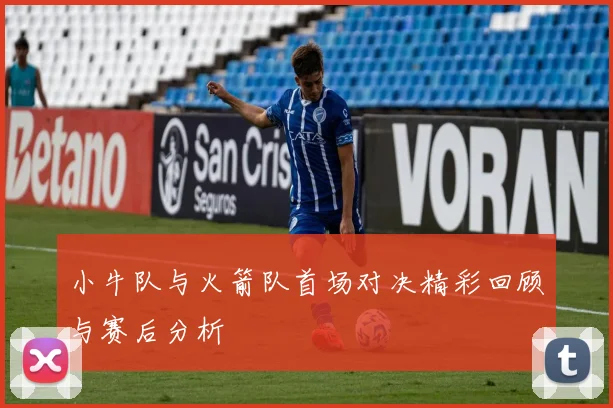 小牛队与火箭队首场对决精彩回顾与赛后分析