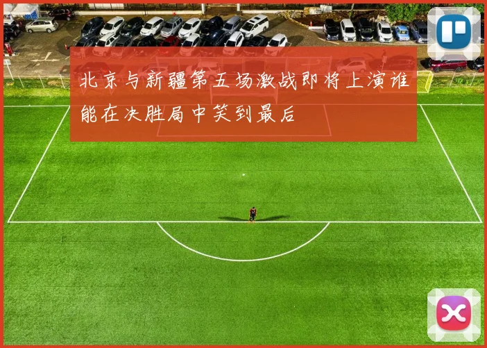 北京与新疆第五场激战即将上演谁能在决胜局中笑到最后