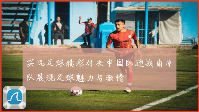 实况足球精彩对决中国队迎战南非队展现足球魅力与激情