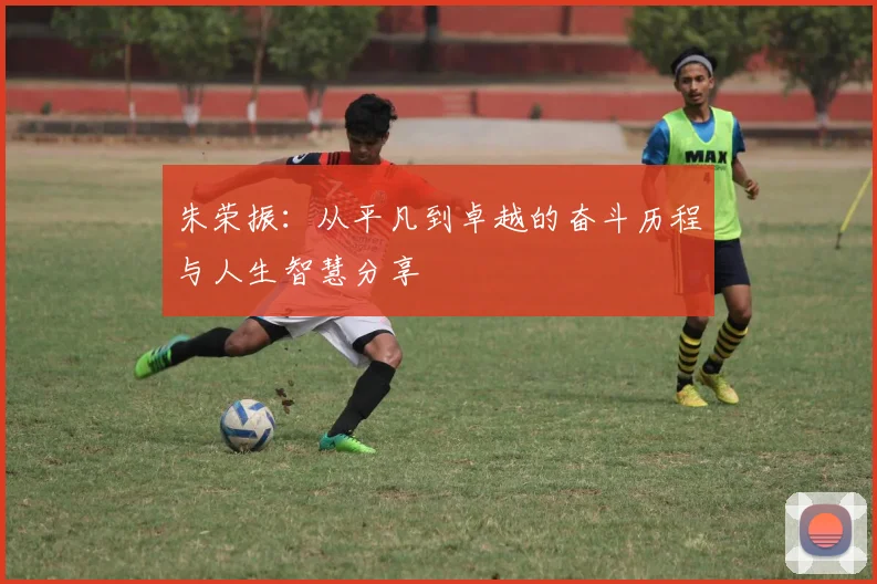 朱荣振：从平凡到卓越的奋斗历程与人生智慧分享