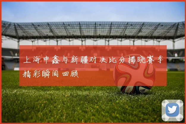 上海申鑫与新疆对决比分揭晓赛季精彩瞬间回顾