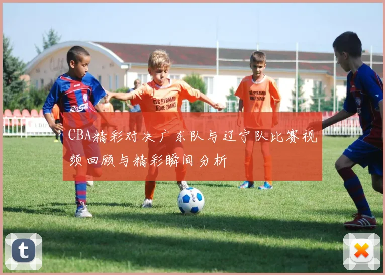 CBA精彩对决广东队与辽宁队比赛视频回顾与精彩瞬间分析
