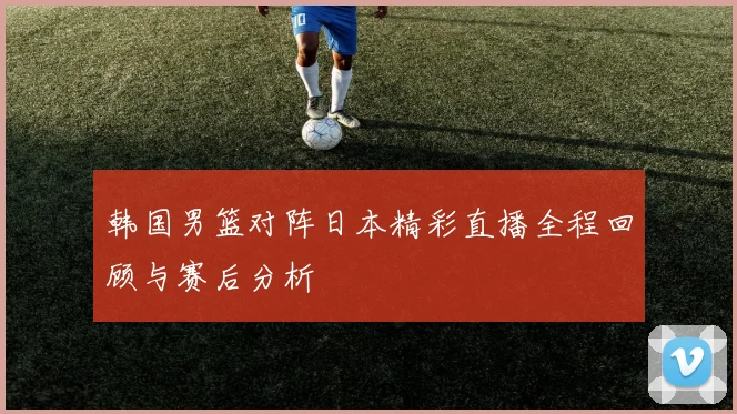 韩国男篮对阵日本精彩直播全程回顾与赛后分析