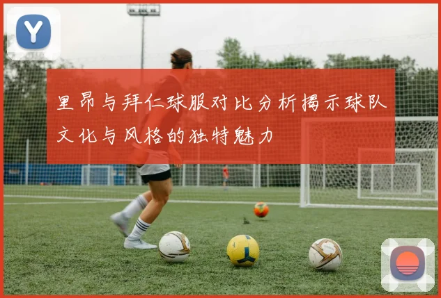 里昂与拜仁球服对比分析揭示球队文化与风格的独特魅力