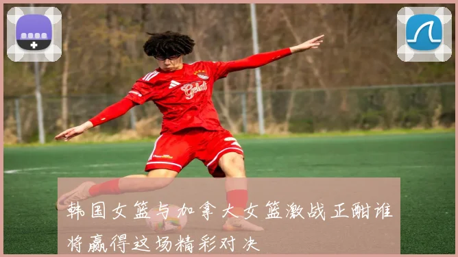 韩国女篮与加拿大女篮激战正酣谁将赢得这场精彩对决