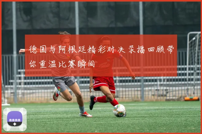 德国与阿根廷精彩对决录播回顾带你重温比赛瞬间