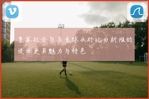 皇家社会与马竞球衣对比分析谁的设计更具魅力与特色