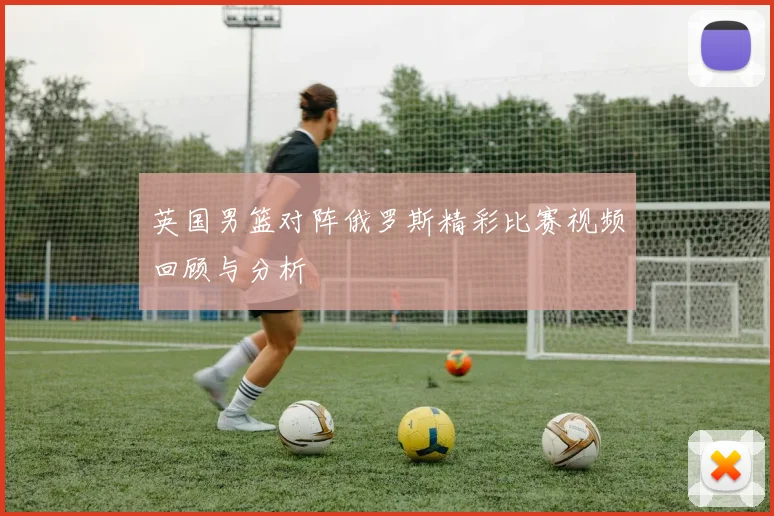 英国男篮对阵俄罗斯精彩比赛视频回顾与分析