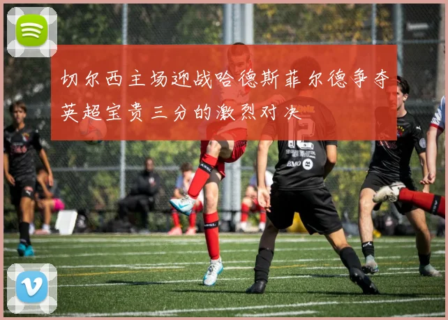切尔西主场迎战哈德斯菲尔德争夺英超宝贵三分的激烈对决