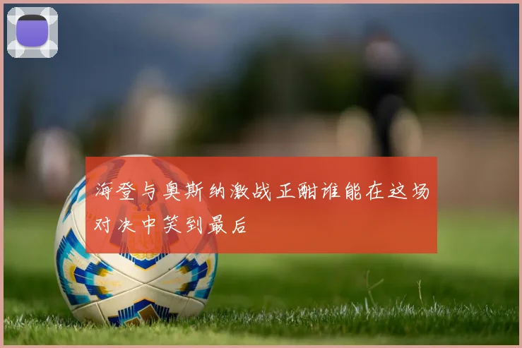 海登与奥斯纳激战正酣谁能在这场对决中笑到最后