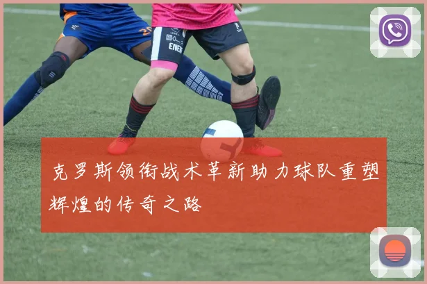克罗斯领衔战术革新助力球队重塑辉煌的传奇之路