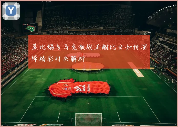 莱比锡与马竞激战正酣比分如何演绎精彩对决解析